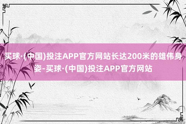 买球·(中国)投注APP官方网站长达200米的雄伟身姿-买球·(中国)投注APP官方网站