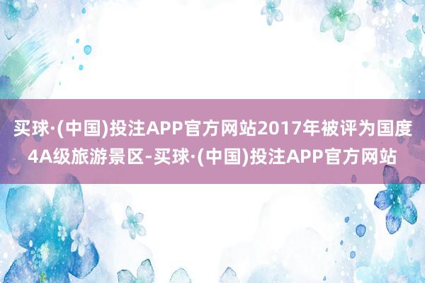 买球·(中国)投注APP官方网站2017年被评为国度4A级旅游景区-买球·(中国)投注APP官方网站