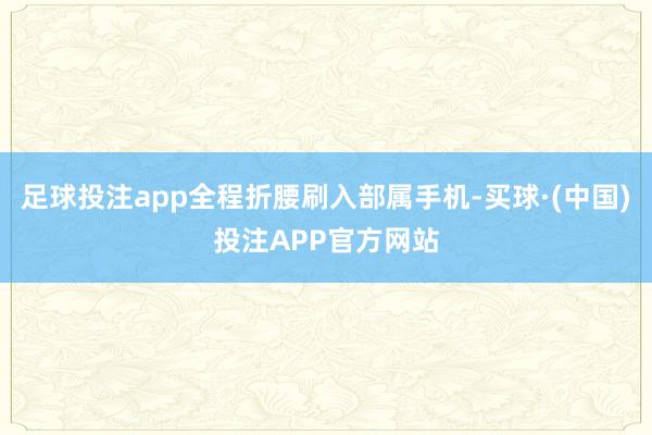 足球投注app全程折腰刷入部属手机-买球·(中国)投注APP官方网站