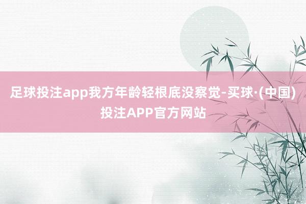 足球投注app我方年龄轻根底没察觉-买球·(中国)投注APP官方网站