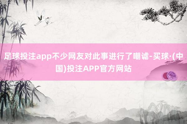 足球投注app不少网友对此事进行了嘲谑-买球·(中国)投注APP官方网站