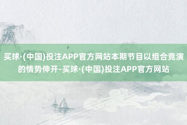 买球·(中国)投注APP官方网站本期节目以组合竞演的情势伸开-买球·(中国)投注APP官方网站