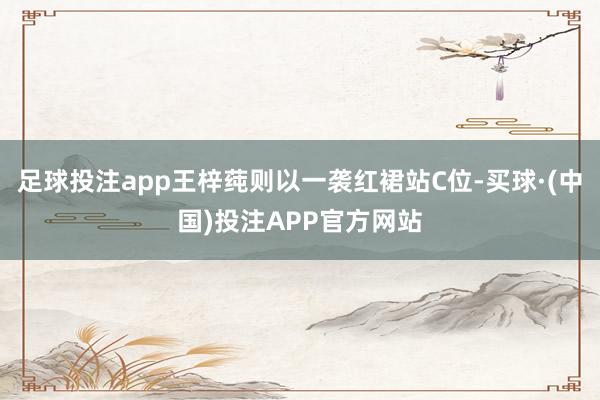 足球投注app王梓莼则以一袭红裙站C位-买球·(中国)投注APP官方网站