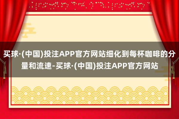 买球·(中国)投注APP官方网站细化到每杯咖啡的分量和流速-买球·(中国)投注APP官方网站