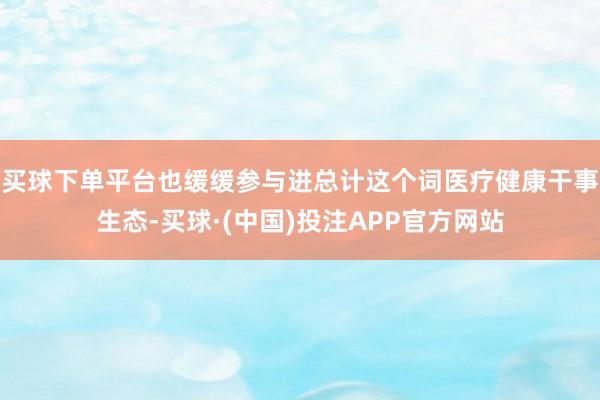 买球下单平台也缓缓参与进总计这个词医疗健康干事生态-买球·(中国)投注APP官方网站