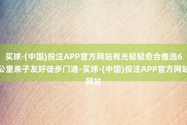 买球·(中国)投注APP官方网站有光轻轻愈合推选6公里亲子友好徒步门道-买球·(中国)投注APP官方网站