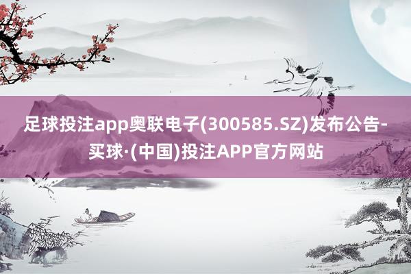 足球投注app奥联电子(300585.SZ)发布公告-买球·(中国)投注APP官方网站