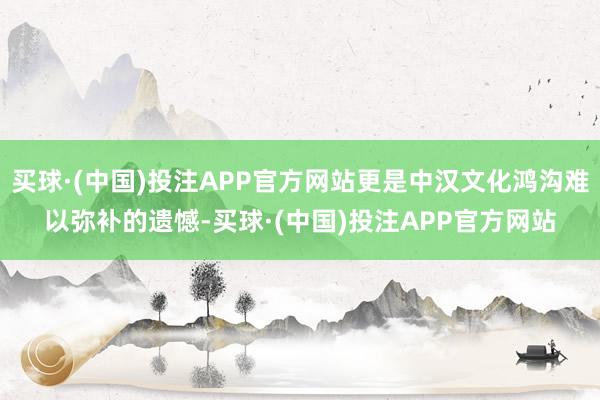 买球·(中国)投注APP官方网站更是中汉文化鸿沟难以弥补的遗憾-买球·(中国)投注APP官方网站