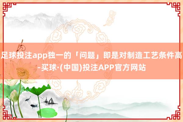 足球投注app独一的「问题」即是对制造工艺条件高-买球·(中国)投注APP官方网站