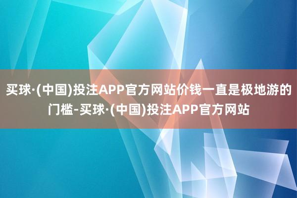 买球·(中国)投注APP官方网站价钱一直是极地游的门槛-买球·(中国)投注APP官方网站