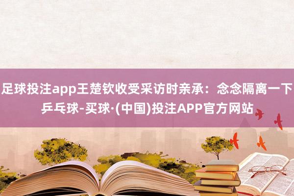 足球投注app王楚钦收受采访时亲承：念念隔离一下乒乓球-买球·(中国)投注APP官方网站