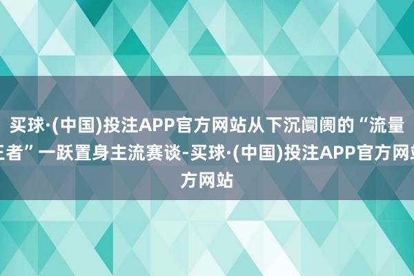 买球·(中国)投注APP官方网站从下沉阛阓的“流量王者”一跃置身主流赛谈-买球·(中国)投注APP官方网站