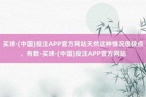 买球·(中国)投注APP官方网站天然这种情况很极点、有数-买球·(中国)投注APP官方网站