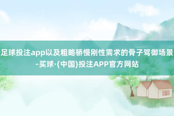 足球投注app以及粗略骄慢刚性需求的骨子驾御场景-买球·(中国)投注APP官方网站