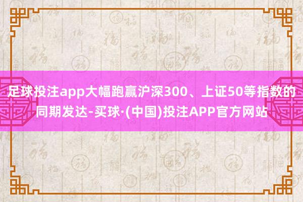 足球投注app大幅跑赢沪深300、上证50等指数的同期发达-买球·(中国)投注APP官方网站
