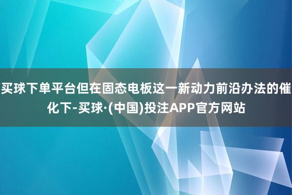 买球下单平台但在固态电板这一新动力前沿办法的催化下-买球·(中国)投注APP官方网站