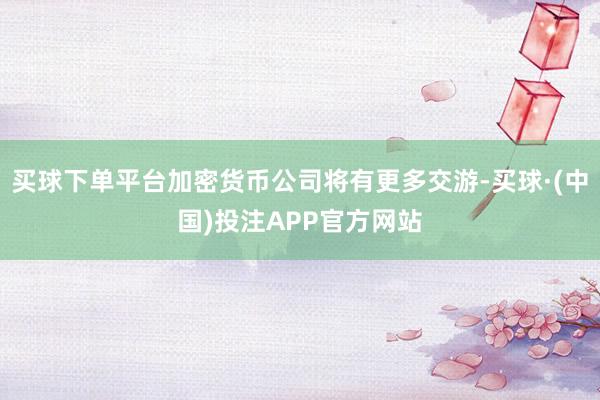 买球下单平台加密货币公司将有更多交游-买球·(中国)投注APP官方网站