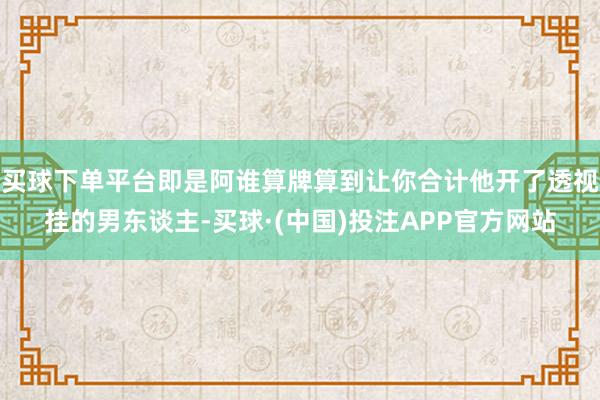 买球下单平台即是阿谁算牌算到让你合计他开了透视挂的男东谈主-买球·(中国)投注APP官方网站