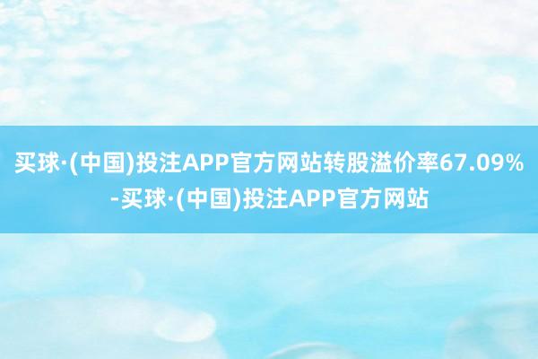 买球·(中国)投注APP官方网站转股溢价率67.09%-买球·(中国)投注APP官方网站