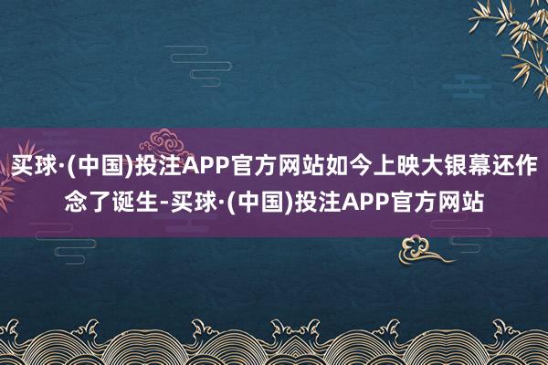 买球·(中国)投注APP官方网站如今上映大银幕还作念了诞生-买球·(中国)投注APP官方网站