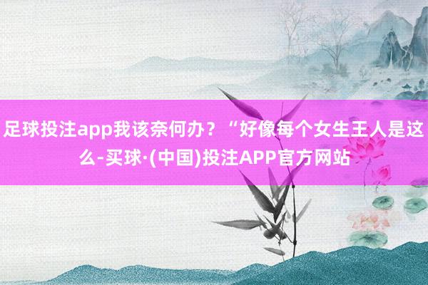 足球投注app我该奈何办？“好像每个女生王人是这么-买球·(中国)投注APP官方网站