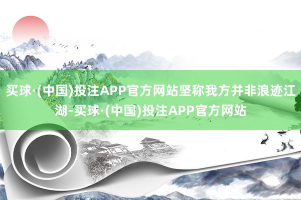 买球·(中国)投注APP官方网站坚称我方并非浪迹江湖-买球·(中国)投注APP官方网站