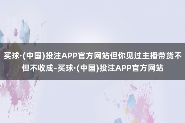 买球·(中国)投注APP官方网站但你见过主播带货不但不收成-买球·(中国)投注APP官方网站