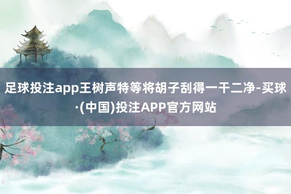 足球投注app王树声特等将胡子刮得一干二净-买球·(中国)投注APP官方网站