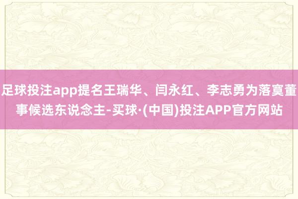 足球投注app提名王瑞华、闫永红、李志勇为落寞董事候选东说念主-买球·(中国)投注APP官方网站