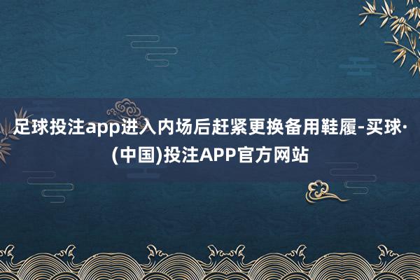 足球投注app进入内场后赶紧更换备用鞋履-买球·(中国)投注APP官方网站