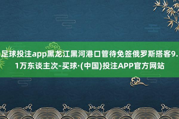 足球投注app黑龙江黑河港口管待免签俄罗斯搭客9.1万东谈主次-买球·(中国)投注APP官方网站