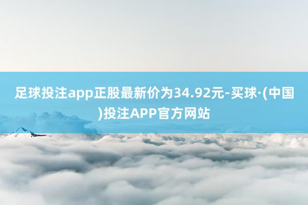 足球投注app正股最新价为34.92元-买球·(中国)投注APP官方网站