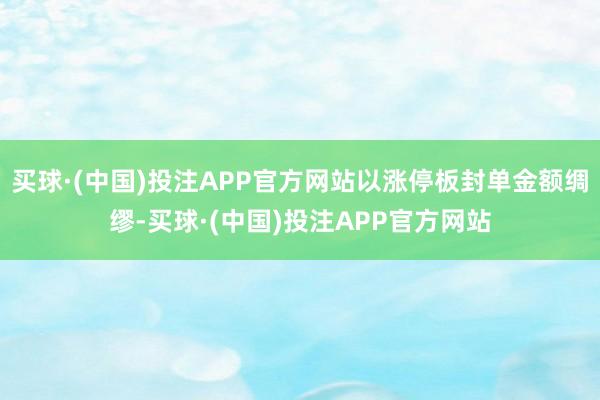 买球·(中国)投注APP官方网站以涨停板封单金额绸缪-买球·(中国)投注APP官方网站