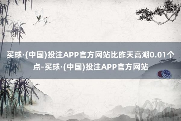 买球·(中国)投注APP官方网站比昨天高潮0.01个点-买球·(中国)投注APP官方网站