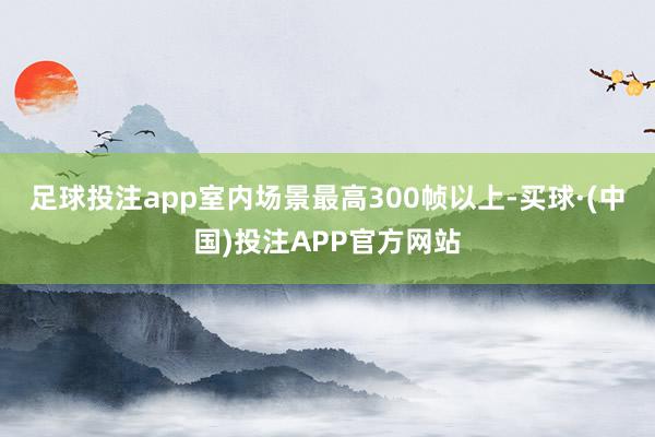 足球投注app室内场景最高300帧以上-买球·(中国)投注APP官方网站