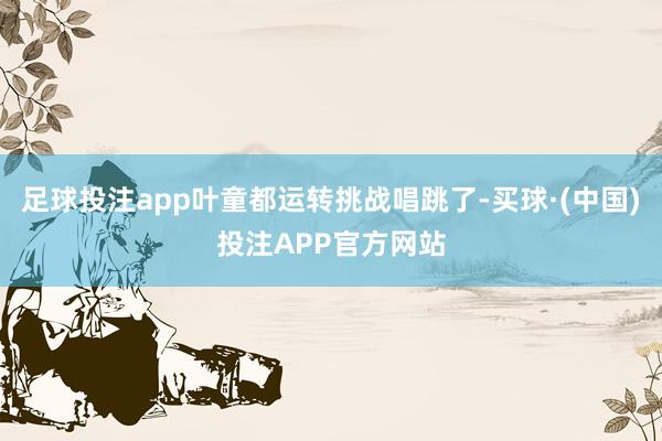 足球投注app叶童都运转挑战唱跳了-买球·(中国)投注APP官方网站