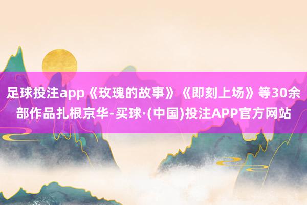 足球投注app《玫瑰的故事》《即刻上场》等30余部作品扎根京华-买球·(中国)投注APP官方网站