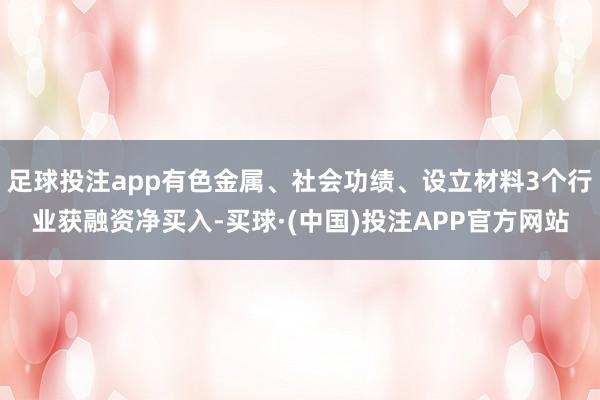 足球投注app有色金属、社会功绩、设立材料3个行业获融资净买入-买球·(中国)投注APP官方网站