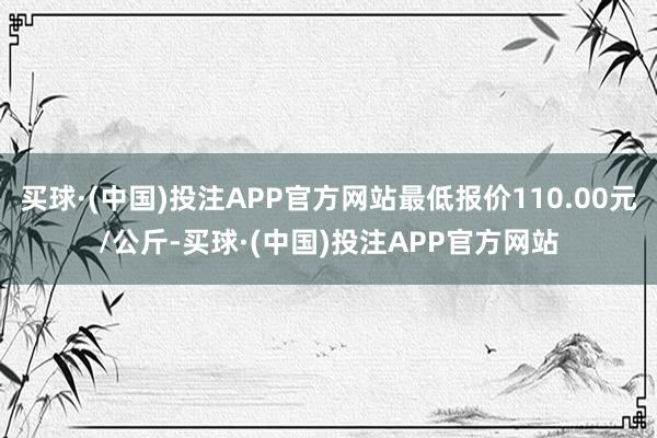 买球·(中国)投注APP官方网站最低报价110.00元/公斤-买球·(中国)投注APP官方网站