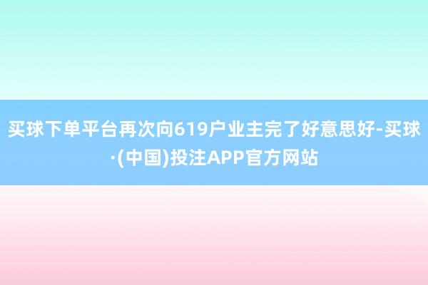 买球下单平台再次向619户业主完了好意思好-买球·(中国)投注APP官方网站