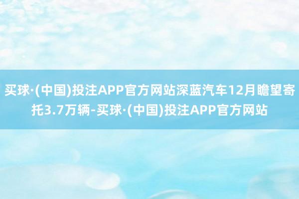 买球·(中国)投注APP官方网站深蓝汽车12月瞻望寄托3.7万辆-买球·(中国)投注APP官方网站