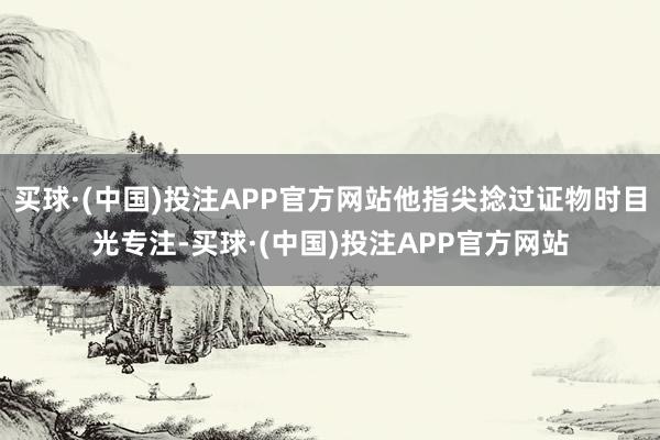 买球·(中国)投注APP官方网站他指尖捻过证物时目光专注-买球·(中国)投注APP官方网站