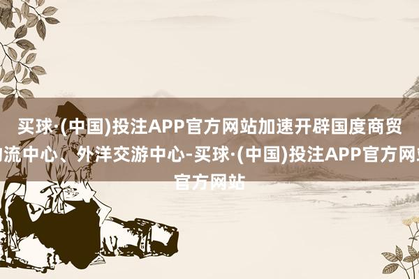 买球·(中国)投注APP官方网站加速开辟国度商贸物流中心、外洋交游中心-买球·(中国)投注APP官方网站