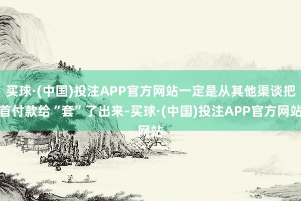 买球·(中国)投注APP官方网站一定是从其他渠谈把首付款给“套”了出来-买球·(中国)投注APP官方网站