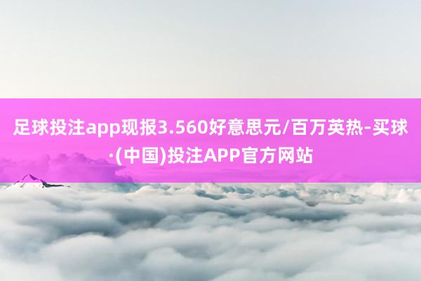 足球投注app现报3.560好意思元/百万英热-买球·(中国)投注APP官方网站