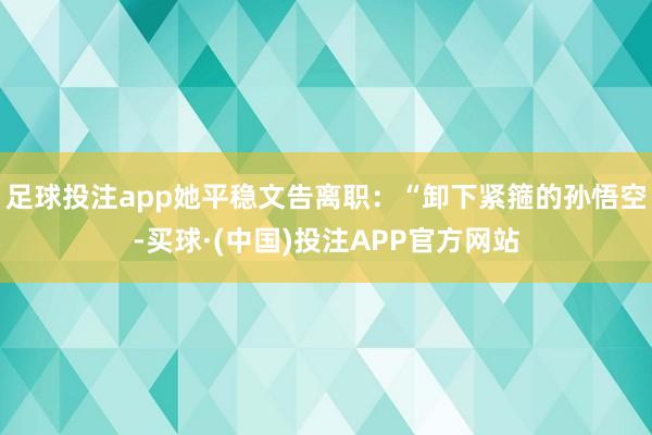 足球投注app她平稳文告离职：“卸下紧箍的孙悟空-买球·(中国)投注APP官方网站
