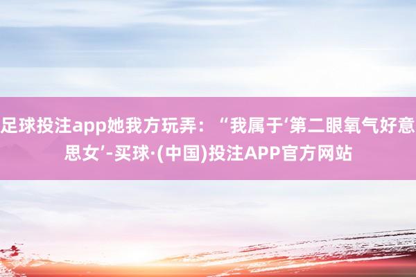 足球投注app她我方玩弄：“我属于‘第二眼氧气好意思女’-买球·(中国)投注APP官方网站
