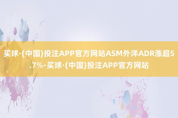 买球·(中国)投注APP官方网站ASM外洋ADR涨超5.7%-买球·(中国)投注APP官方网站