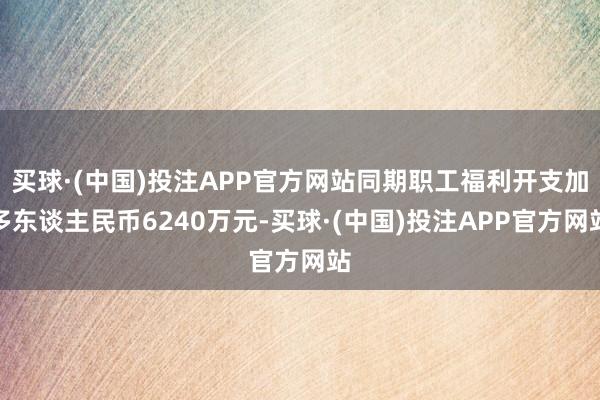 买球·(中国)投注APP官方网站同期职工福利开支加多东谈主民币6240万元-买球·(中国)投注APP官方网站