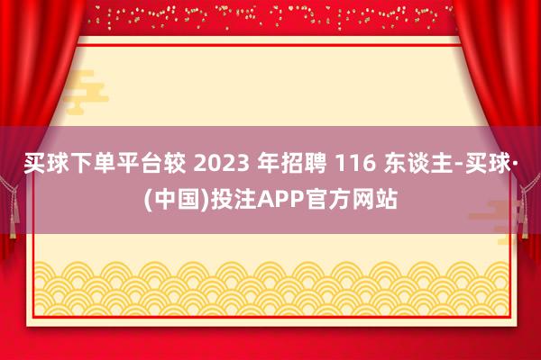买球下单平台较 2023 年招聘 116 东谈主-买球·(中国)投注APP官方网站
